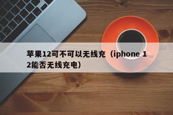 苹果12可不可以无线充(iphone 12能否无线充电)