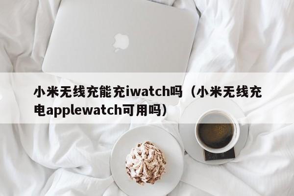 小米无线充能充iwatch吗(小米无线充电applewatch可用吗)
