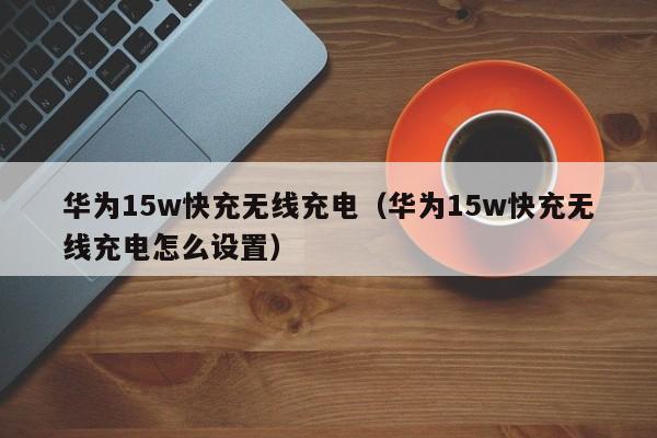 华为15w快充无线充电(华为15w快充无线充电怎么设置)