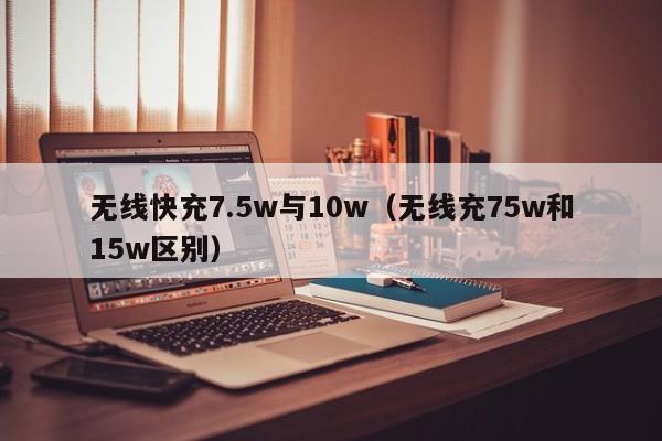 无线快充7.5w与10w(无线充75w和15w区别)
