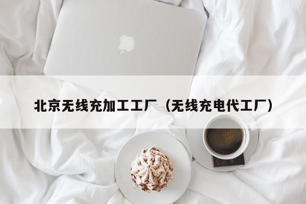 北京无线充加工工厂(无线充电代工厂)