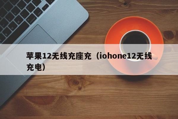 苹果12无线充座充(iohone12无线充电)