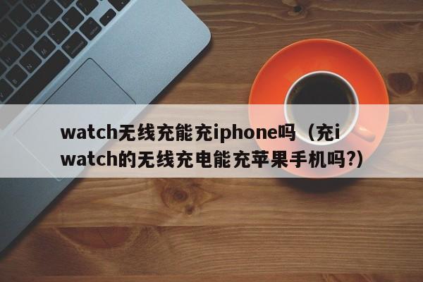 watch无线充能充iphone吗(充iwatch的无线充电能充苹果手机吗?)