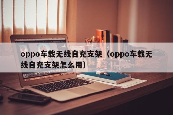 oppo车载无线自充支架(oppo车载无线自充支架怎么用)