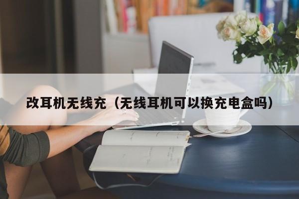 改耳机无线充(无线耳机可以换充电盒吗)