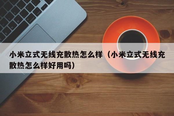 小米立式无线充散热怎么样(小米立式无线充散热怎么样好用吗)