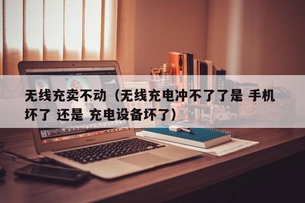 无线充卖不动(无线充电冲不了了是 手机 坏了 还是 充电设备坏了)