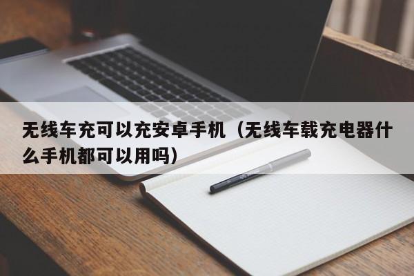 无线车充可以充安卓手机(无线车载充电器什么手机都可以用吗)