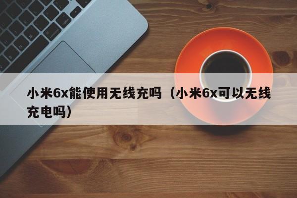 小米6x能使用无线充吗(小米6x可以无线充电吗)