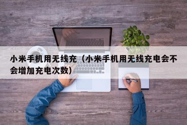 小米手机用无线充(小米手机用无线充电会不会增加充电次数)