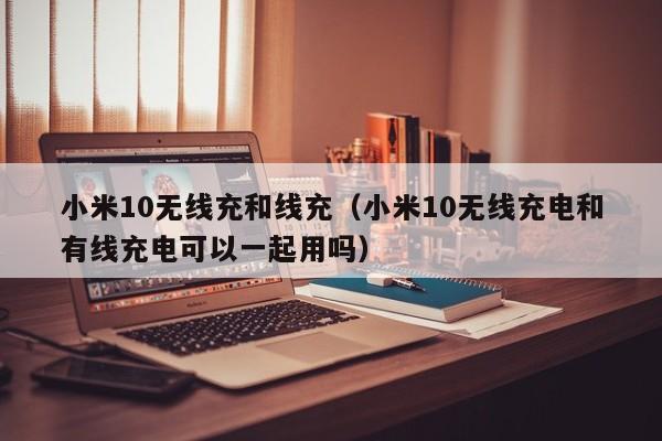 小米10无线充和线充(小米10无线充电和有线充电可以一起用吗)
