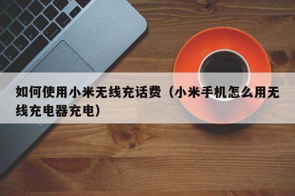 如何使用小米无线充话费(小米手机怎么用无线充电器充电)