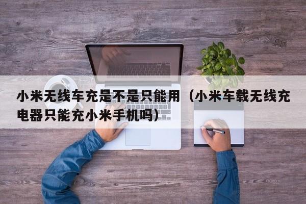 小米无线车充是不是只能用(小米车载无线充电器只能充小米手机吗)