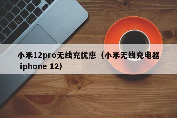 小米12pro无线充优惠(小米无线充电器 iphone 12)