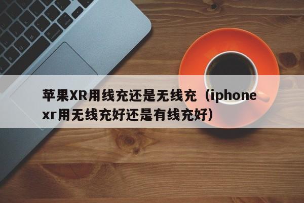苹果XR用线充还是无线充(iphone xr用无线充好还是有线充好)