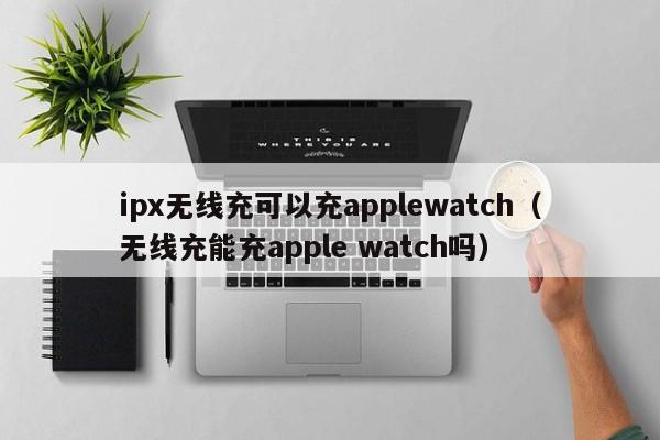 ipx无线充可以充applewatch(无线充能充apple watch吗)