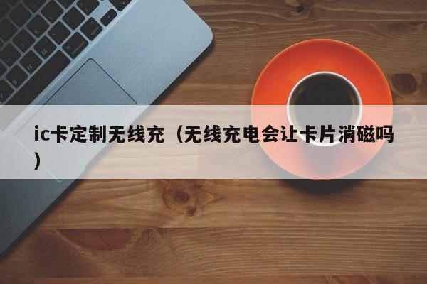 ic卡定制无线充(无线充电会让卡片消磁吗)