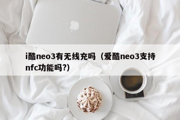i酷neo3有无线充吗(爱酷neo3支持nfc功能吗?)
