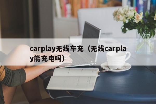 carplay无线车充(无线carplay能充电吗)