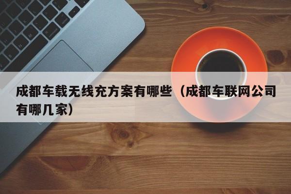 成都车载无线充方案有哪些(成都车联网公司有哪几家)