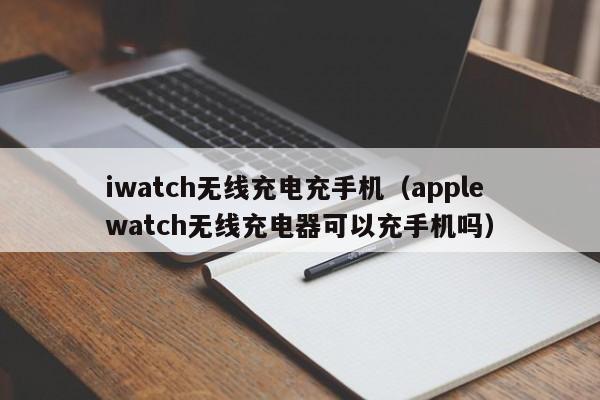 iwatch无线充电充手机(apple watch无线充电器可以充手机吗)