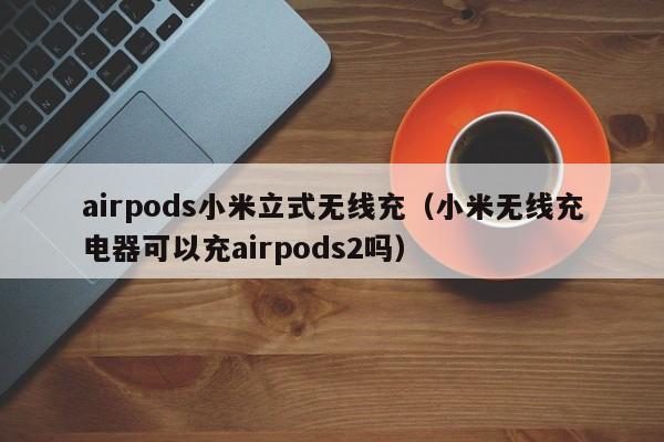 airpods小米立式无线充(小米无线充电器可以充airpods2吗)