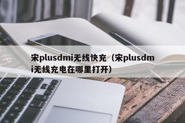 宋plusdmi无线快充(宋plusdmi无线充电在哪里打开)