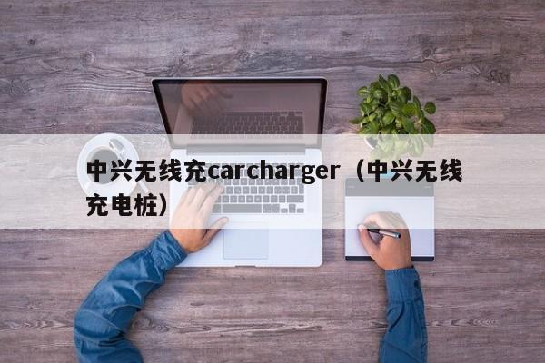 中兴无线充carcharger(中兴无线充电桩)