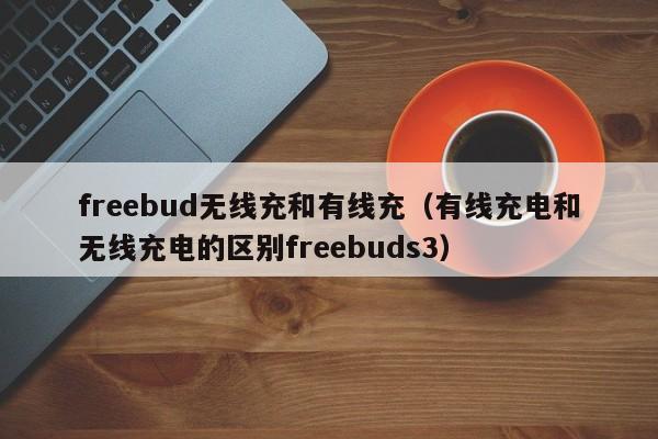freebud无线充和有线充(有线充电和无线充电的区别freebuds3)