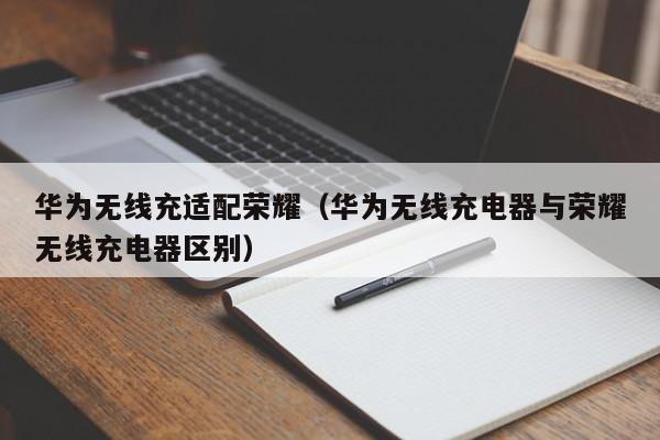 华为无线充适配荣耀(华为无线充电器与荣耀无线充电器区别)