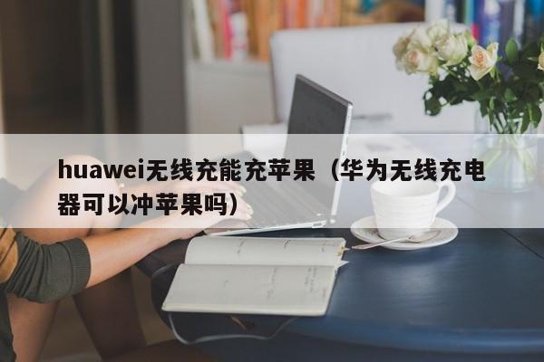 huawei无线充能充苹果(华为无线充电器可以冲苹果吗)