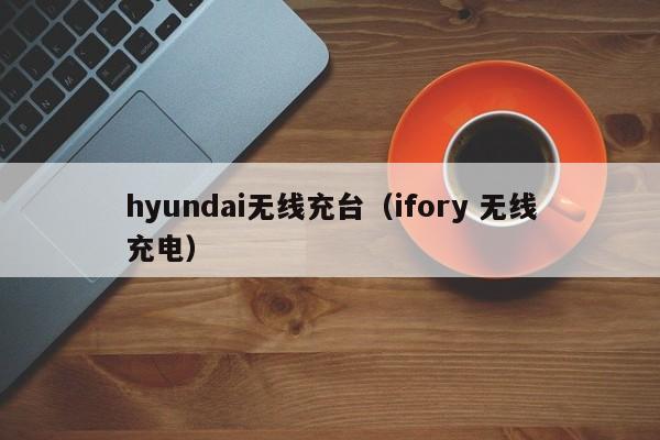 hyundai无线充台(ifory 无线充电)