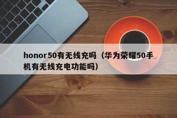 honor50有无线充吗(华为荣耀50手机有无线充电功能吗)