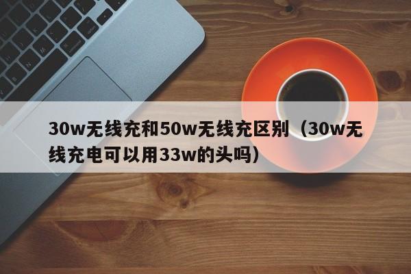 30w无线充和50w无线充区别(30w无线充电可以用33w的头吗)