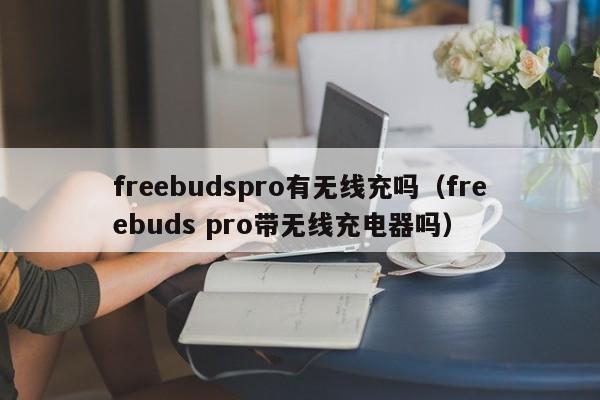 freebudspro有无线充吗(freebuds pro带无线充电器吗)