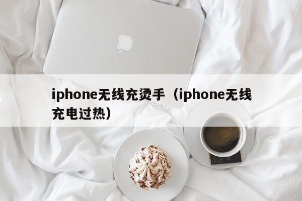 iphone无线充烫手(iphone无线充电过热)