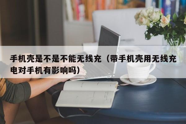 手机壳是不是不能无线充(带手机壳用无线充电对手机有影响吗)