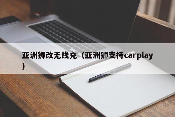 亚洲狮改无线充(亚洲狮支持carplay)