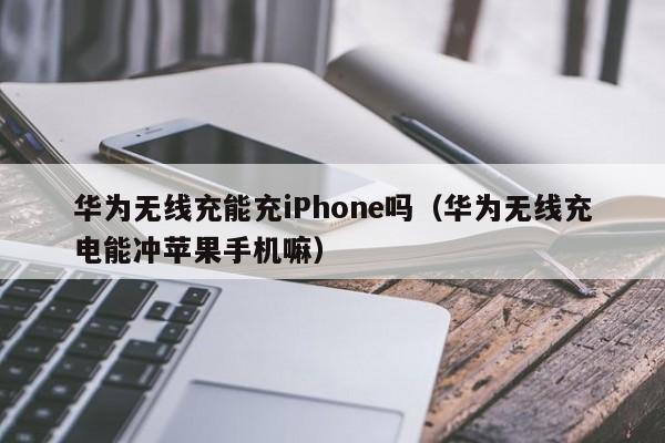 华为无线充能充iPhone吗(华为无线充电能冲苹果手机嘛)