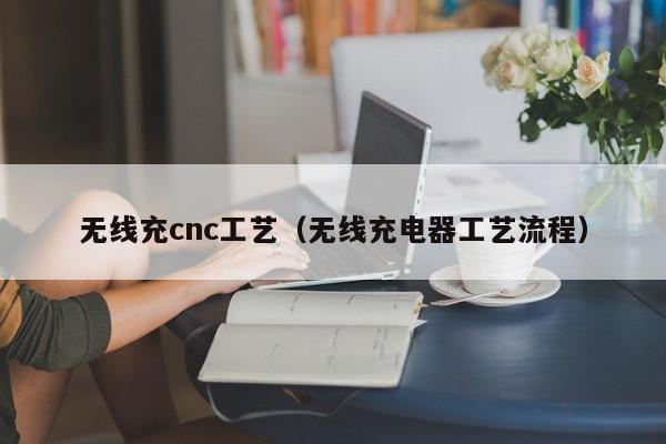 无线充cnc工艺(无线充电器工艺流程)