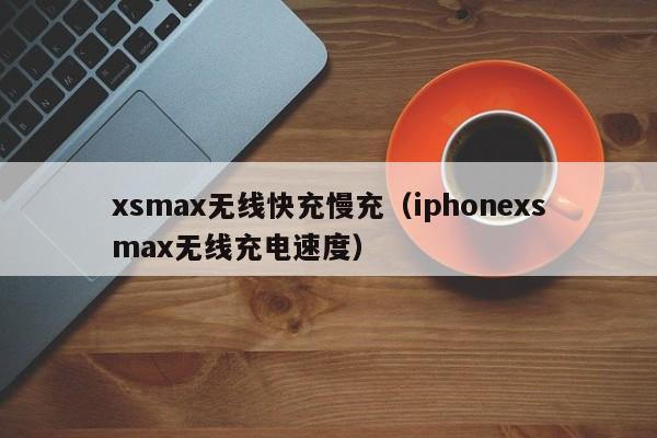 xsmax无线快充慢充(iphonexsmax无线充电速度)