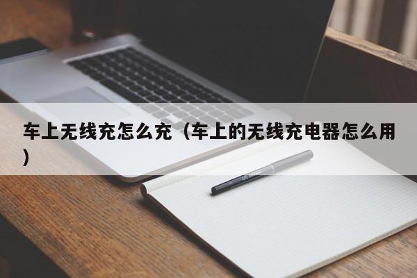 车上无线充怎么充(车上的无线充电器怎么用)