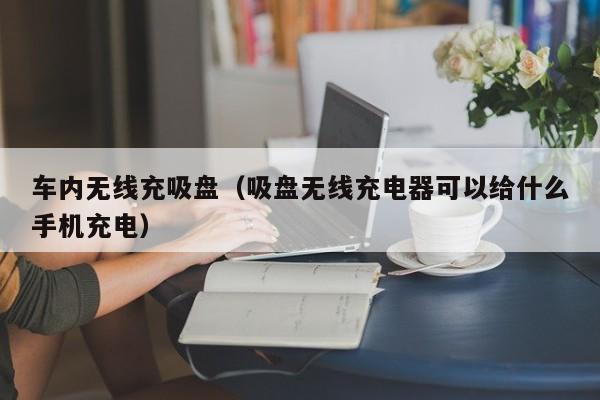 车内无线充吸盘(吸盘无线充电器可以给什么手机充电)