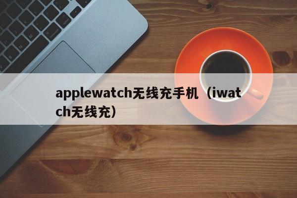 applewatch无线充手机(iwatch无线充)
