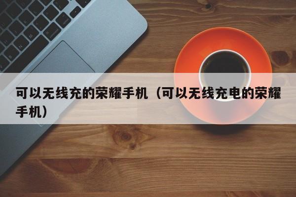 可以无线充的荣耀手机(可以无线充电的荣耀手机)