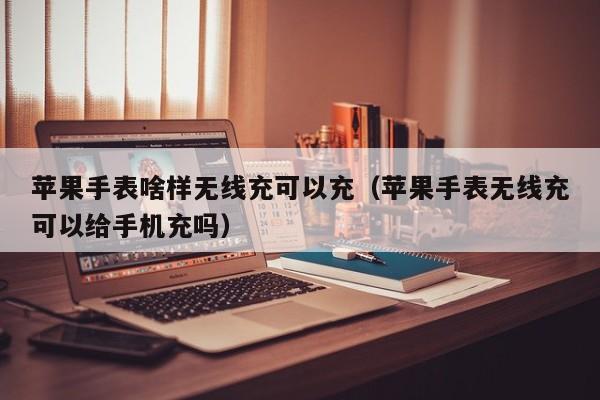 苹果手表啥样无线充可以充(苹果手表无线充可以给手机充吗)