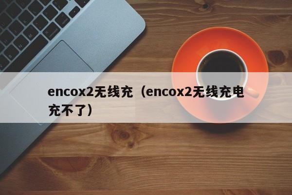 encox2无线充(encox2无线充电充不了)