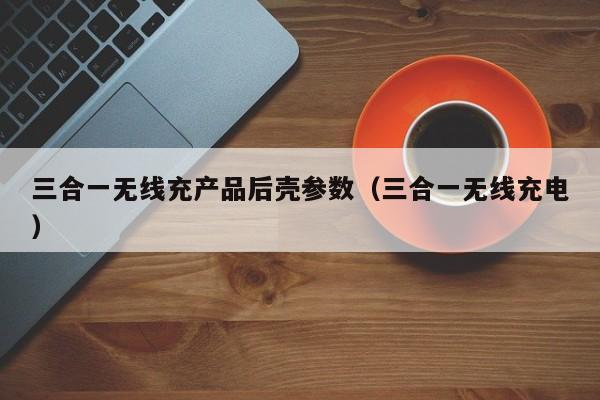 三合一无线充产品后壳参数(三合一无线充电)