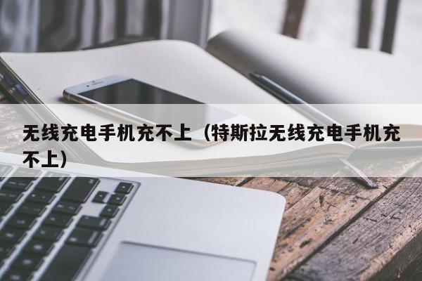 无线充电手机充不上(特斯拉无线充电手机充不上)