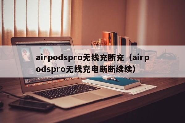 airpodspro无线充断充(airpodspro无线充电断断续续)
